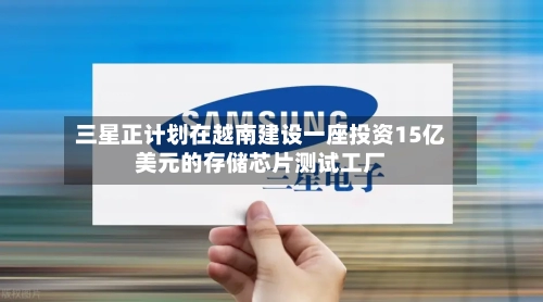 三星正计划在越南建设一座投资15亿美元的存储芯片测试工厂-第2张图片
