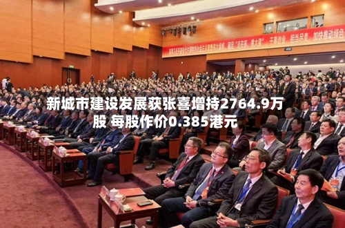 新城市建设发展获张喜增持2764.9万股 每股作价0.385港元