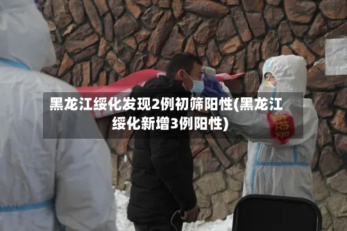 黑龙江绥化发现2例初筛阳性(黑龙江绥化新增3例阳性)-第2张图片