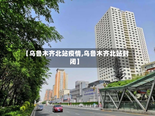 【乌鲁木齐北站疫情,乌鲁木齐北站封闭】