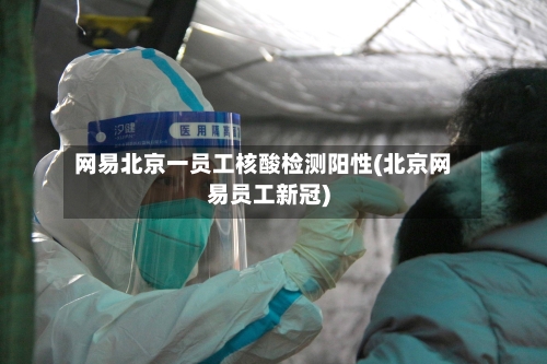 网易北京一员工核酸检测阳性(北京网易员工新冠)