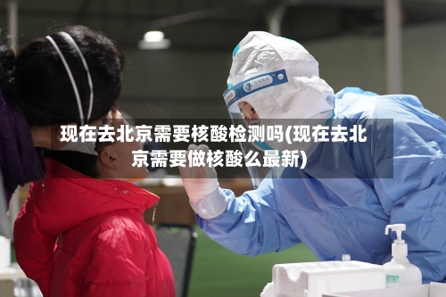 现在去北京需要核酸检测吗(现在去北京需要做核酸么最新)