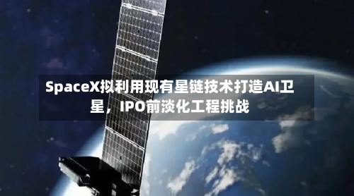SpaceX拟利用现有星链技术打造AI卫星,IPO前淡化工程挑战