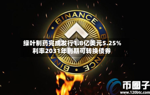 绿叶制药完成发行1.8亿美元5.25%利率2031年到期可转换债券