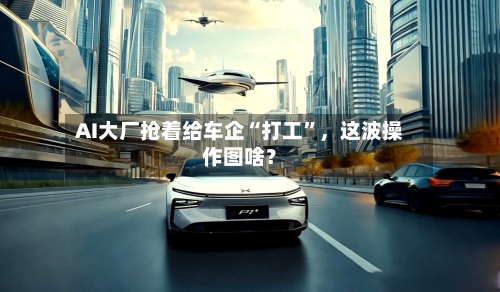 AI大厂抢着给车企“打工”，这波操作图啥？-第2张图片