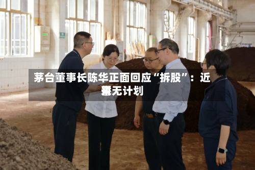 茅台董事长陈华正面回应“拆股”：近来暂无计划-第2张图片