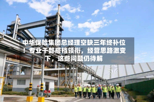 中华保险集团总经理空缺三年终补位！专业干部搭档领衔	，经营思路激变下，这些问题仍待解-第3张图片