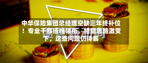 中华保险集团总经理空缺三年终补位！专业干部搭档领衔	，经营思路激变下，这些问题仍待解-第2张图片