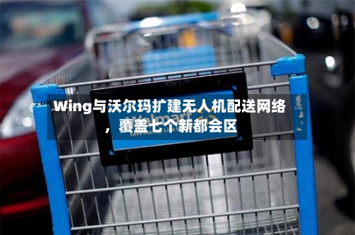 Wing与沃尔玛扩建无人机配送网络，覆盖七个新都会区-第2张图片