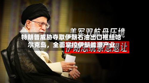 特朗普威胁夺取伊朗石油出口枢纽哈尔克岛,全面掌控伊朗能源产业