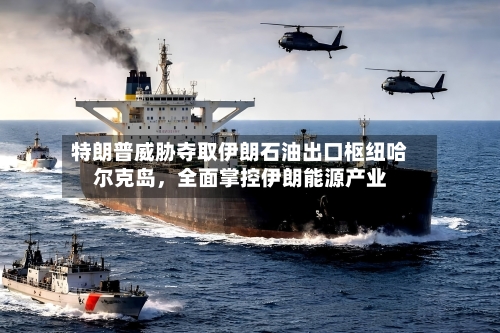 特朗普威胁夺取伊朗石油出口枢纽哈尔克岛，全面掌控伊朗能源产业-第2张图片