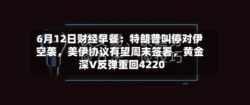6月12日财经早餐：特朗普叫停对伊空袭，美伊协议有望周末签署，黄金深V反弹重回4220