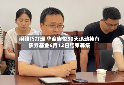 闲钱巧打理 华商鑫悦30天滚动持有债券基金6月12日结束募集-第2张图片