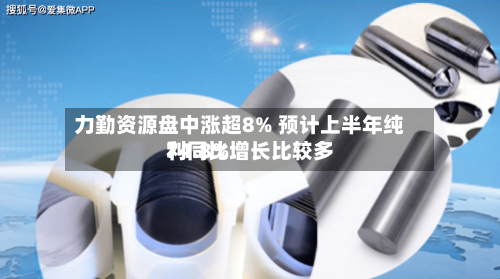 力勤资源盘中涨超8% 预计上半年纯利同比增长比较多74.8%