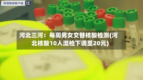 河北三河:每周男女交替核酸检测(河北核酸10人混检下调至20元)