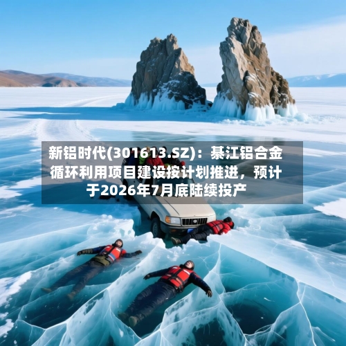新铝时代(301613.SZ):綦江铝合金循环利用项目建设按计划推进,预计于2026年7月底陆续投产