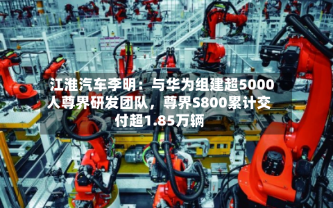 江淮汽车李明：与华为组建超5000人尊界研发团队，尊界S800累计交付超1.85万辆-第3张图片
