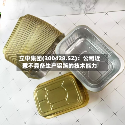 立中集团(300428.SZ):公司近来
暂不具备生产铝箔的技术能力