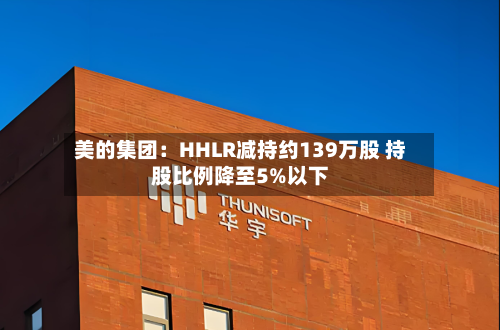 美的集团:HHLR减持约139万股 持股比例降至5%以下