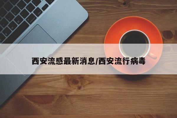 西安流感最新消息/西安流行病毒