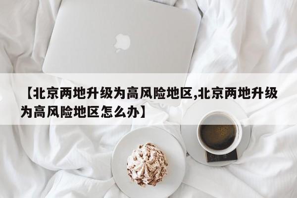 【北京两地升级为高风险地区,北京两地升级为高风险地区怎么办】