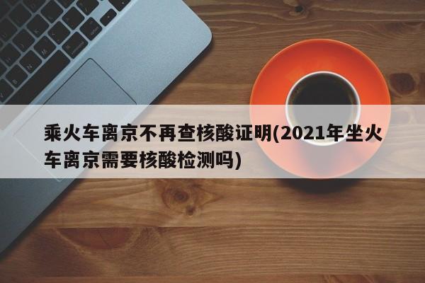乘火车离京不再查核酸证明(2021年坐火车离京需要核酸检测吗)