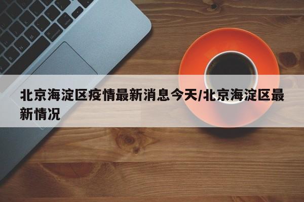 北京海淀区疫情最新消息今天/北京海淀区最新情况