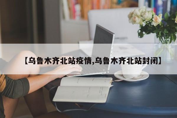 【乌鲁木齐北站疫情,乌鲁木齐北站封闭】