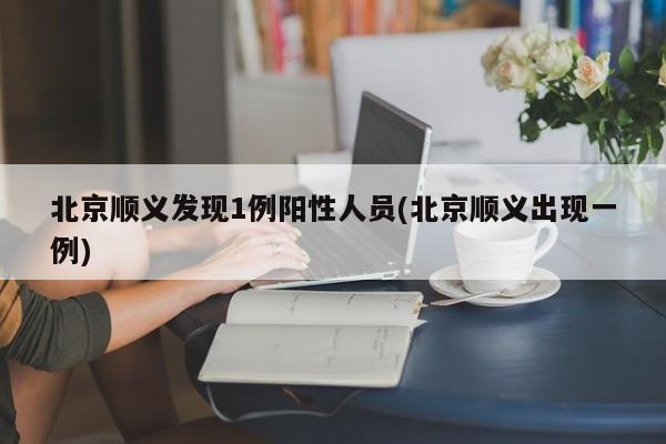 北京顺义发现1例阳性人员(北京顺义出现一例)