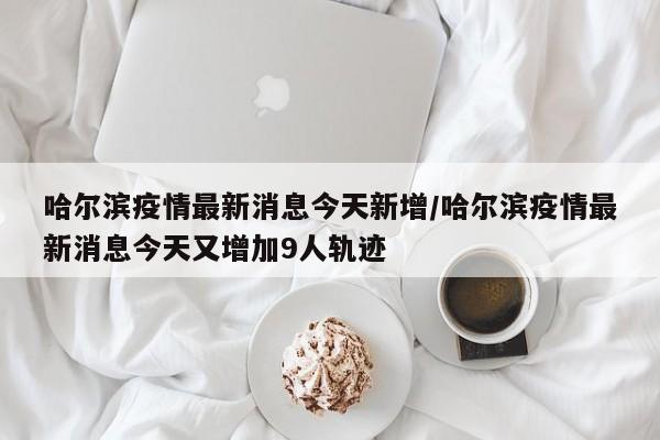 哈尔滨疫情最新消息今天新增/哈尔滨疫情最新消息今天又增加9人轨迹