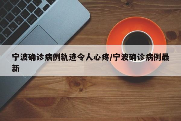宁波确诊病例轨迹令人心疼/宁波确诊病例最新