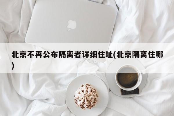 北京不再公布隔离者详细住址(北京隔离住哪)
