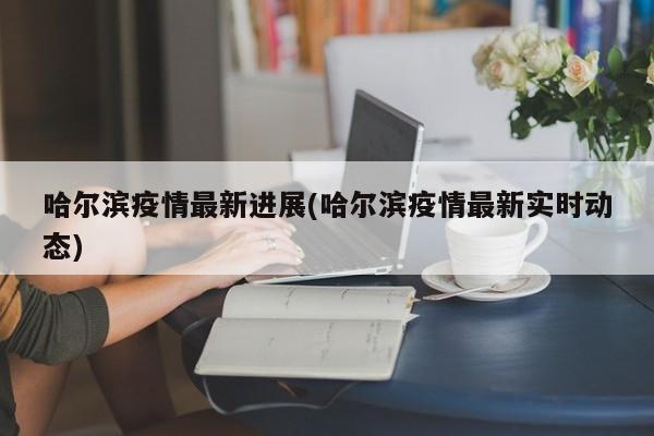 哈尔滨疫情最新进展(哈尔滨疫情最新实时动态)