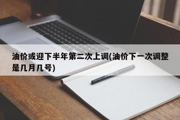 油价或迎下半年第二次上调(油价下一次调整是几月几号)