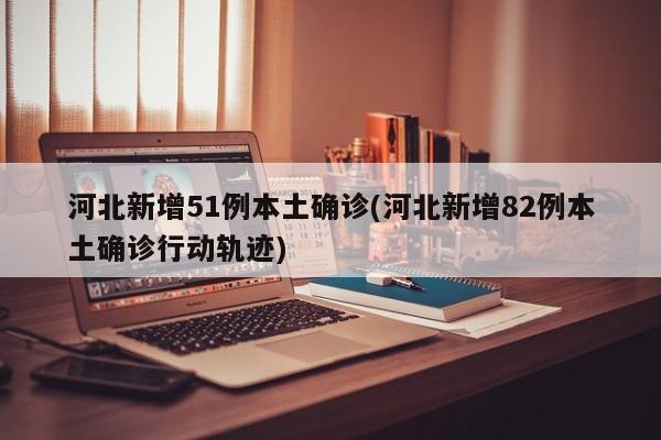 河北新增51例本土确诊(河北新增82例本土确诊行动轨迹)