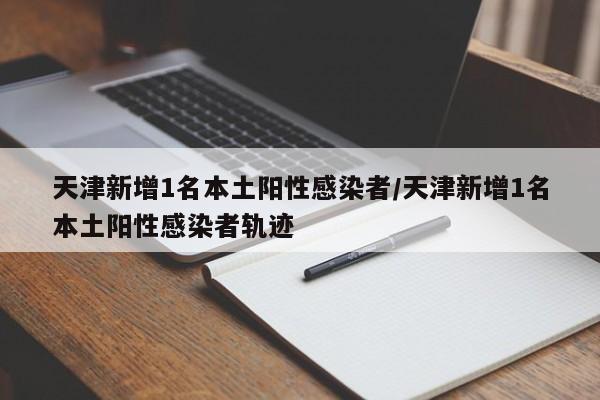 天津新增1名本土阳性感染者/天津新增1名本土阳性感染者轨迹