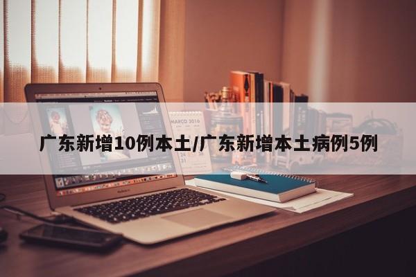 广东新增10例本土/广东新增本土病例5例