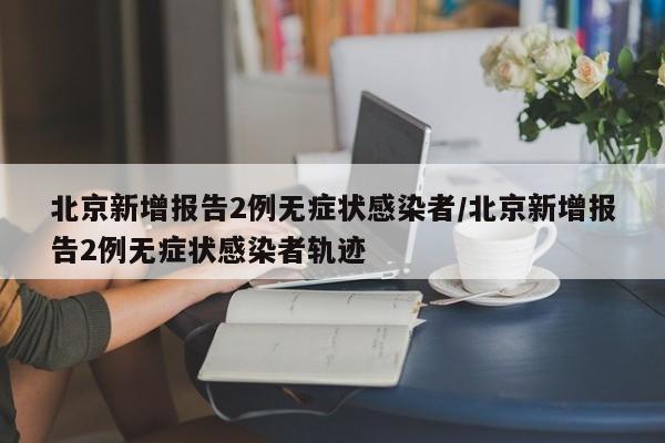 北京新增报告2例无症状感染者/北京新增报告2例无症状感染者轨迹