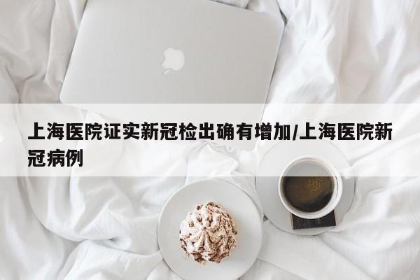 上海医院证实新冠检出确有增加/上海医院新冠病例