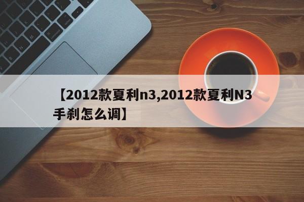【2012款夏利n3,2012款夏利N3手刹怎么调】
