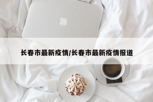 长春市最新疫情/长春市最新疫情报道