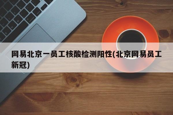 网易北京一员工核酸检测阳性(北京网易员工新冠)