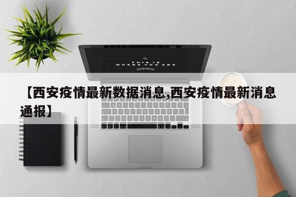 【西安疫情最新数据消息,西安疫情最新消息通报】