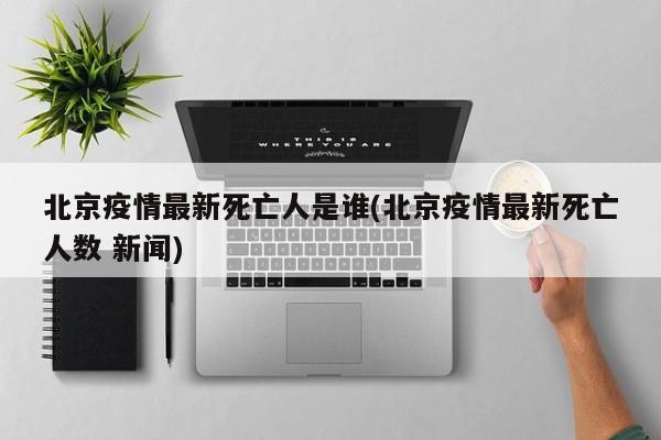 北京疫情最新死亡人是谁(北京疫情最新死亡人数 新闻)