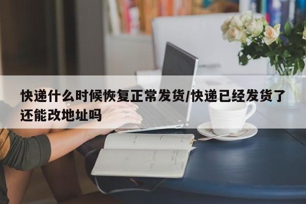 快递什么时候恢复正常发货/快递已经发货了还能改地址吗