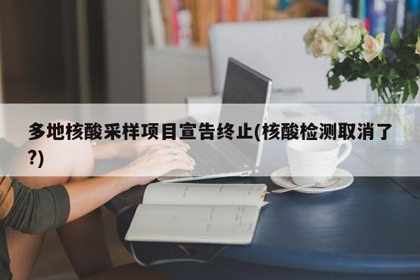 多地核酸采样项目宣告终止(核酸检测取消了?)