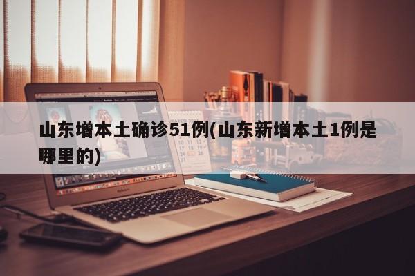 山东增本土确诊51例(山东新增本土1例是哪里的)