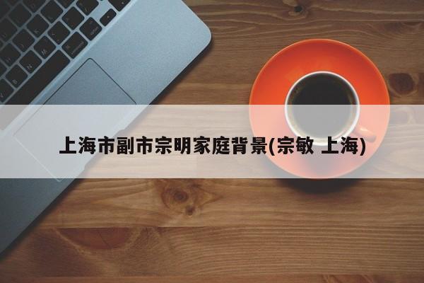 上海市副市宗明家庭背景(宗敏 上海)