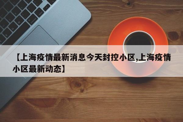 【上海疫情最新消息今天封控小区,上海疫情小区最新动态】