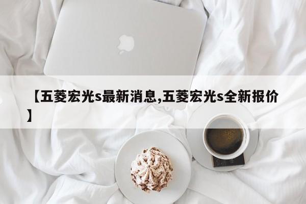 【五菱宏光s最新消息,五菱宏光s全新报价】